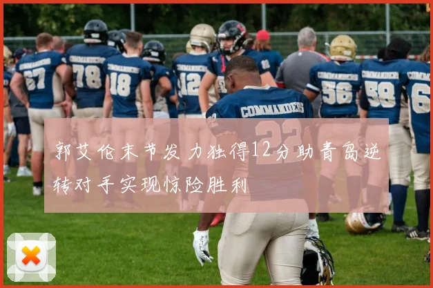 郭艾伦末节发力独得12分助青岛逆转对手实现惊险胜利