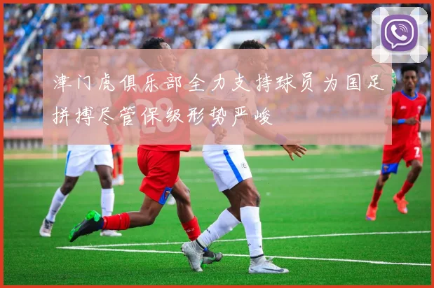 津门虎俱乐部全力支持球员为国足拼搏尽管保级形势严峻