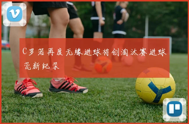C罗若再度无缘进球将创淘汰赛进球荒新纪录