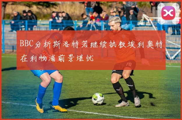 BBC分析斯洛特若继续执教埃利奥特在利物浦前景堪忧