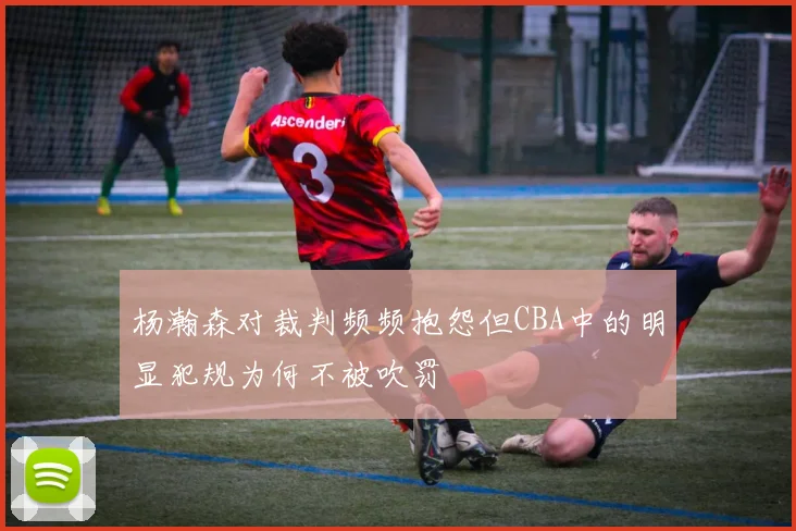 杨瀚森对裁判频频抱怨但CBA中的明显犯规为何不被吹罚