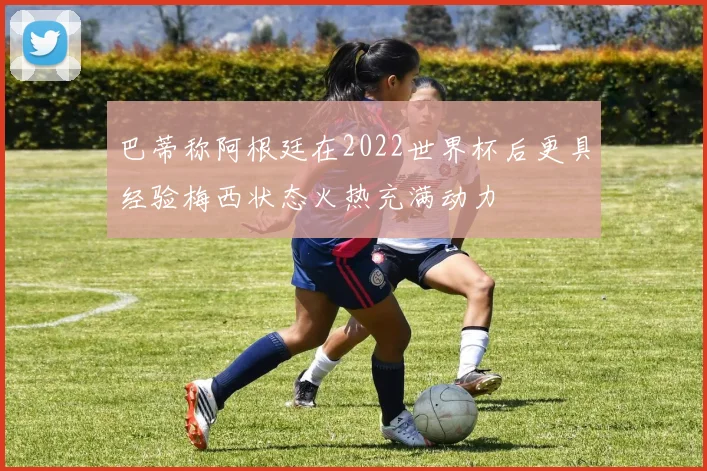 巴蒂称阿根廷在2022世界杯后更具经验梅西状态火热充满动力