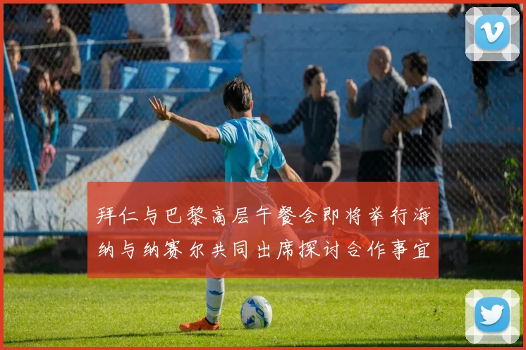 拜仁与巴黎高层午餐会即将举行海纳与纳赛尔共同出席探讨合作事宜