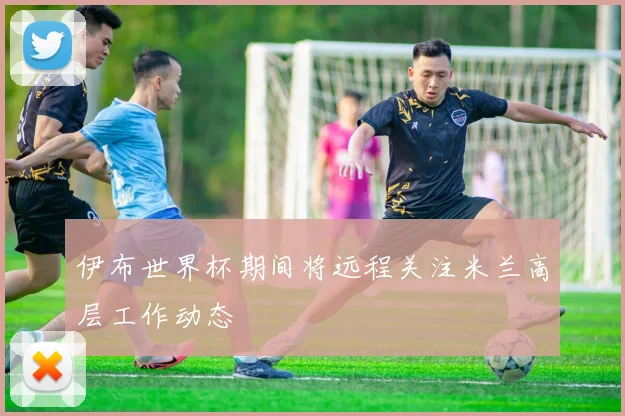 伊布世界杯期间将远程关注米兰高层工作动态
