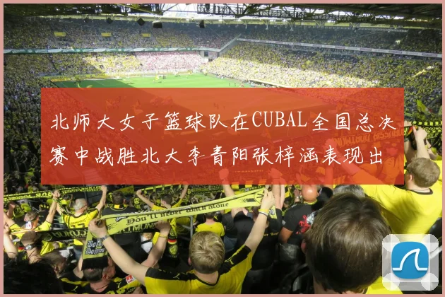 北师大女子篮球队在CUBAL全国总决赛中战胜北大李青阳张梓涵表现出色助力胜利