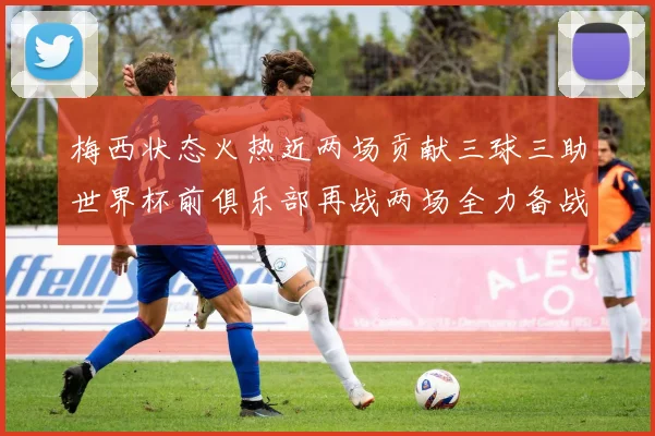 梅西状态火热近两场贡献三球三助世界杯前俱乐部再战两场全力备战大赛