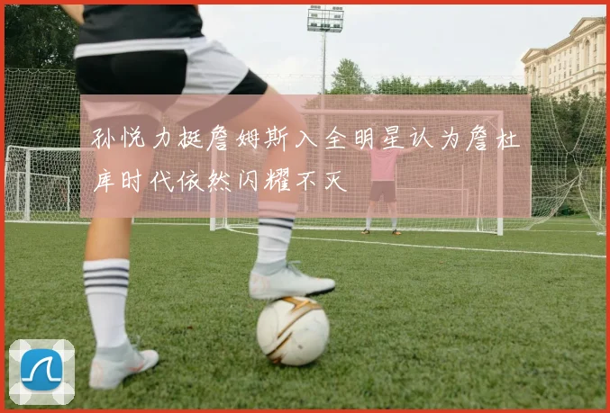 孙悦力挺詹姆斯入全明星认为詹杜库时代依然闪耀不灭