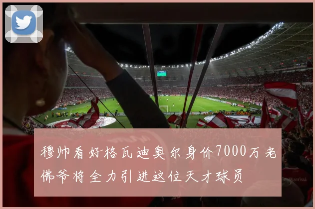 穆帅看好格瓦迪奥尔身价7000万老佛爷将全力引进这位天才球员