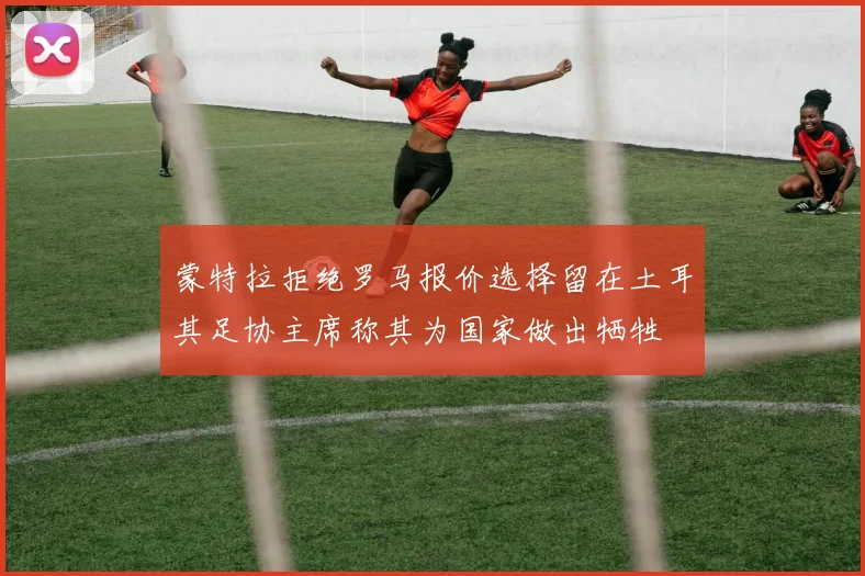 蒙特拉拒绝罗马报价选择留在土耳其足协主席称其为国家做出牺牲