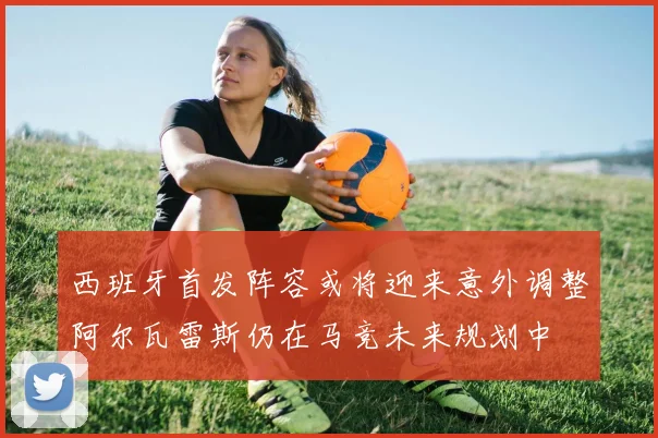 西班牙首发阵容或将迎来意外调整阿尔瓦雷斯仍在马竞未来规划中
