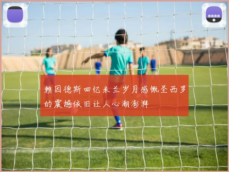赖因德斯回忆米兰岁月感慨圣西罗的震撼依旧让人心潮澎湃