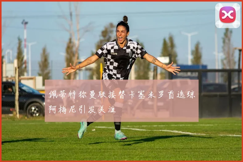 佩蒂特称曼联接替卡塞米罗首选琼阿梅尼引发关注