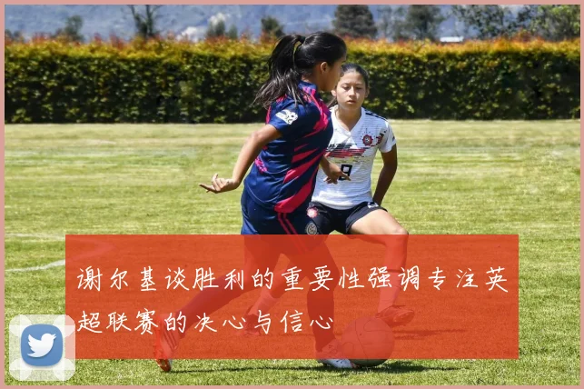谢尔基谈胜利的重要性强调专注英超联赛的决心与信心