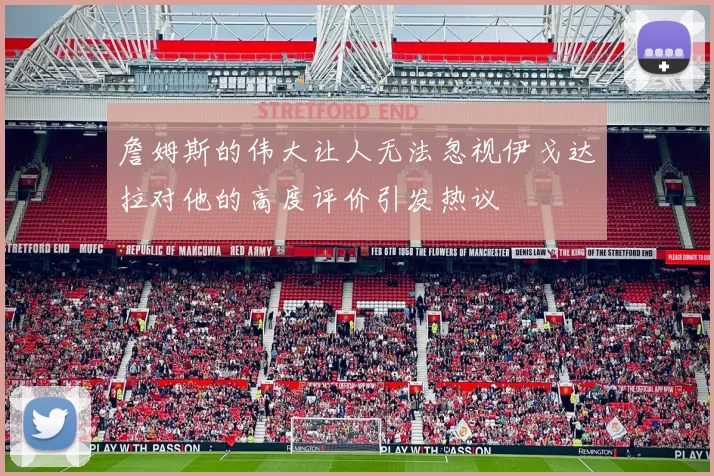 詹姆斯的伟大让人无法忽视伊戈达拉对他的高度评价引发热议