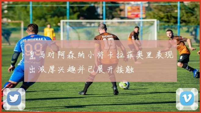皇马对阿森纳小将卡拉菲奥里表现出浓厚兴趣并已展开接触