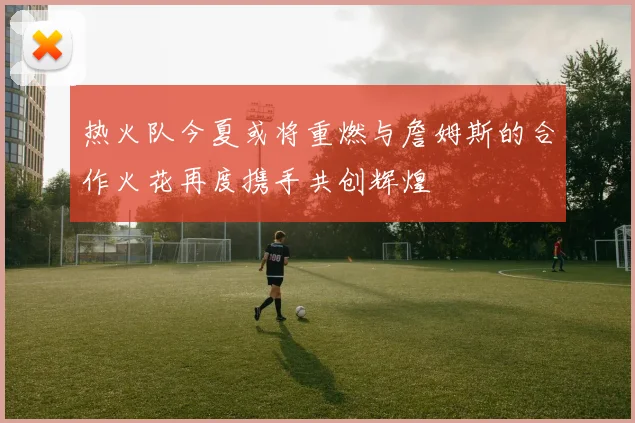 热火队今夏或将重燃与詹姆斯的合作火花再度携手共创辉煌