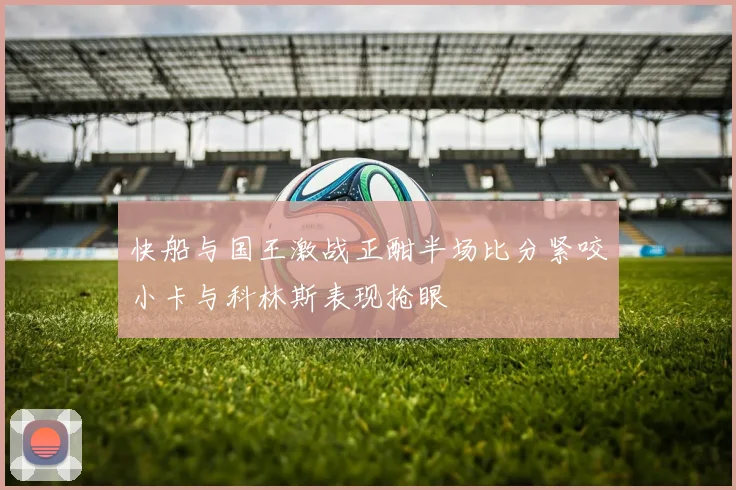 快船与国王激战正酣半场比分紧咬小卡与科林斯表现抢眼
